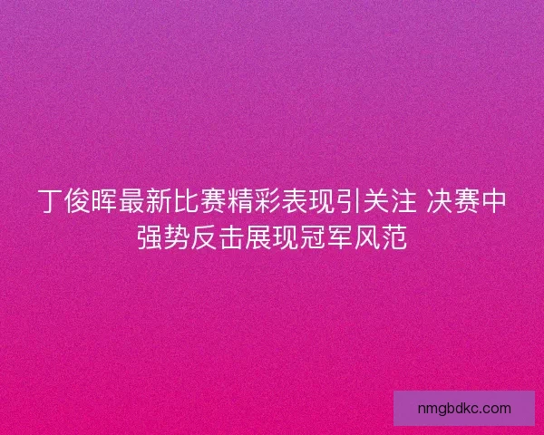 丁俊晖最新比赛精彩表现引关注 决赛中强势反击展现冠军风范