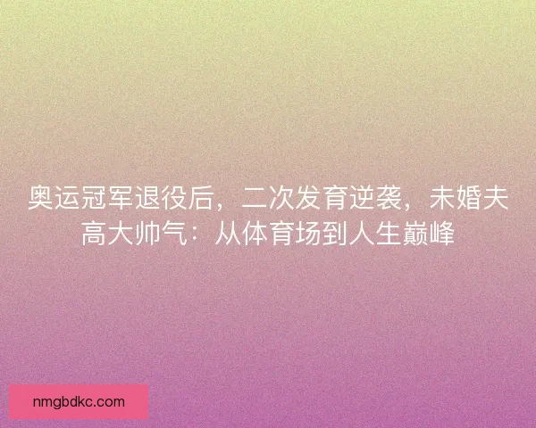 奥运冠军退役后,二次发育逆袭,未婚夫高大帅气:从体育场到人生巅峰 奥运冠军退役后,二次发育逆袭,未婚夫高大帅气:从体育场到人生巅峰