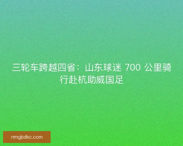 三轮车跨越四省：山东球迷 700 公里骑行赴杭助威国足