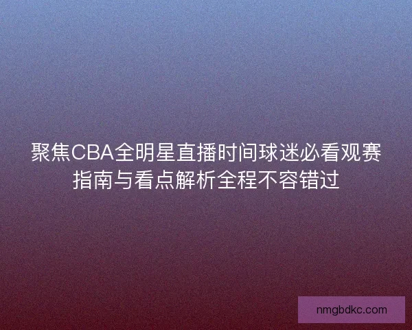 聚焦CBA全明星直播时间球迷必看观赛指南与看点解析全程不容错过