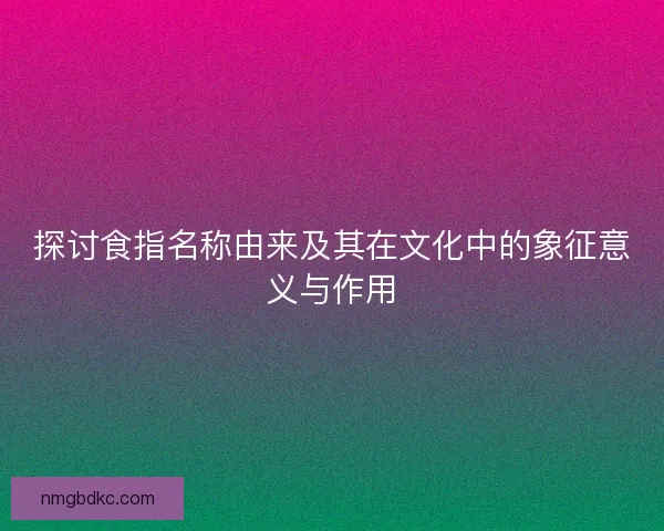 探讨食指名称由来及其在文化中的象征意义与作用
