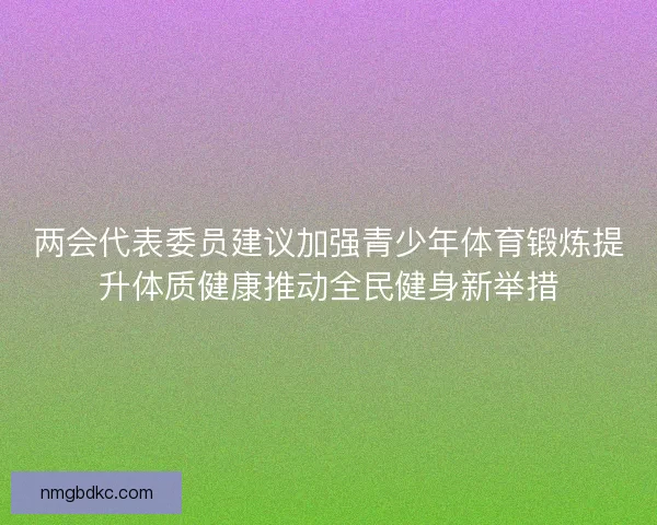 两会代表委员建议加强青少年体育锻炼提升体质健康推动全民健身新举措