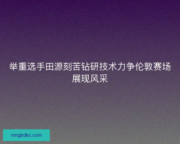 举重选手田源刻苦钻研技术力争伦敦赛场展现风采