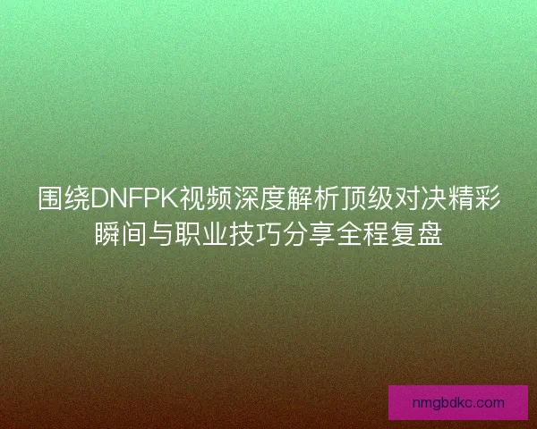 围绕DNFPK视频深度解析顶级对决精彩瞬间与职业技巧分享全程复盘