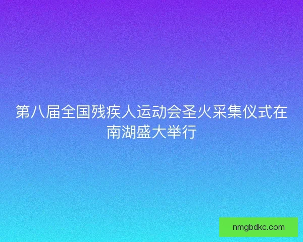 第八届全国残疾人运动会圣火采集仪式在南湖盛大举行