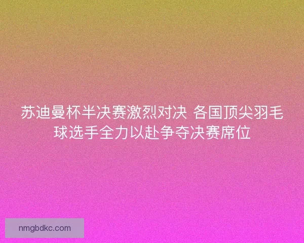 苏迪曼杯半决赛激烈对决 各国顶尖羽毛球选手全力以赴争夺决赛席位 苏迪曼杯半决赛激烈对决 各国顶尖羽毛球选手全力以赴争夺决赛席位