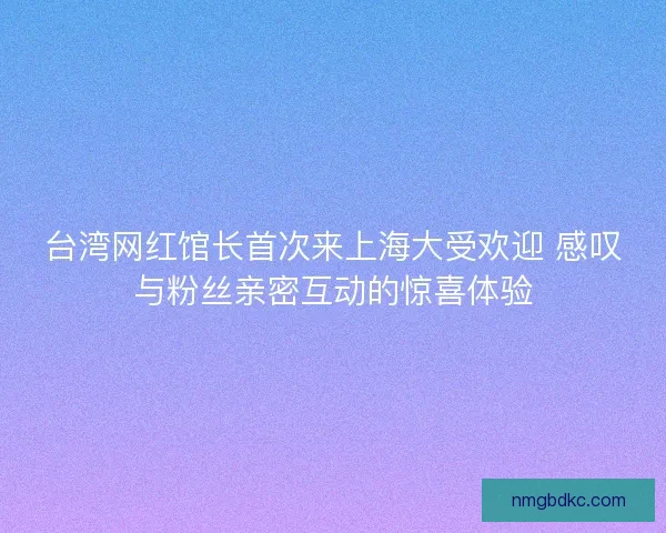 台湾网红馆长首次来上海大受欢迎 感叹与粉丝亲密互动的惊喜体验 台湾网红馆长首次来上海大受欢迎 感叹与粉丝亲密互动的惊喜体验