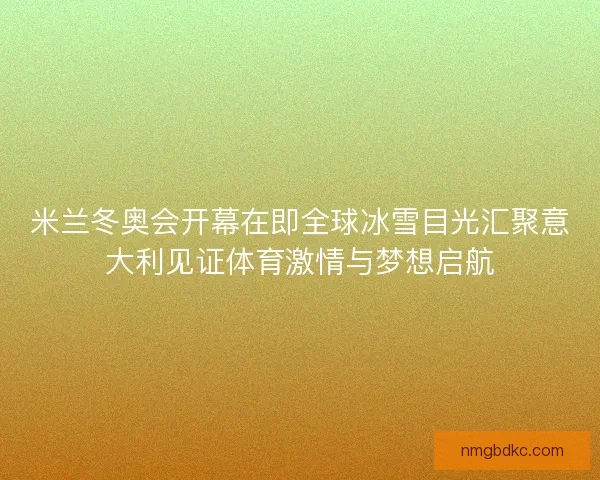 米兰冬奥会开幕在即全球冰雪目光汇聚意大利见证体育激情与梦想启航