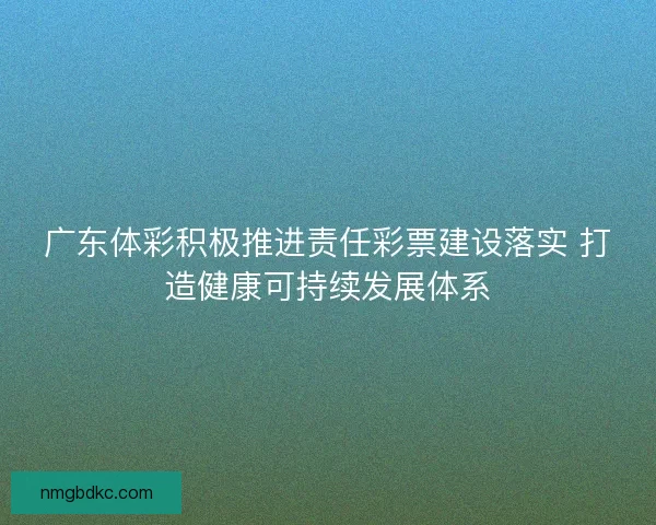 广东体彩积极推进责任彩票建设落实 打造健康可持续发展体系
