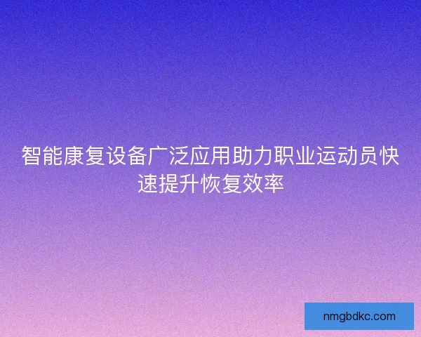 智能康复设备广泛应用助力职业运动员快速提升恢复效率