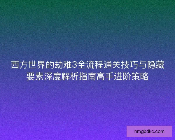 西方世界的劫难3全流程通关技巧与隐藏要素深度解析指南高手进阶策略