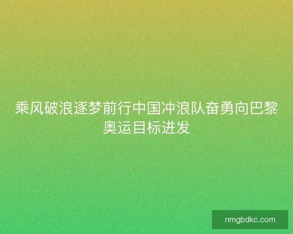 乘风破浪逐梦前行中国冲浪队奋勇向巴黎奥运目标进发 乘风破浪逐梦前行中国冲浪队奋勇向巴黎奥运目标进发