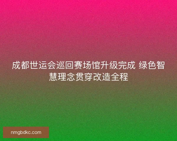 成都世运会巡回赛场馆升级完成 绿色智慧理念贯穿改造全程