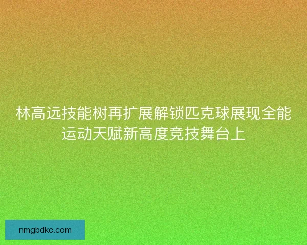 林高远技能树再扩展解锁匹克球展现全能运动天赋新高度竞技舞台上 林高远技能树再扩展解锁匹克球展现全能运动天赋新高度竞技舞台上