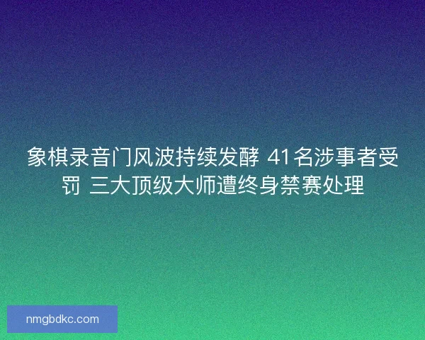 象棋录音门风波持续发酵 41名涉事者受罚 三大顶级大师遭终身禁赛处理 象棋录音门风波持续发酵 41名涉事者受罚 三大顶级大师遭终身禁赛处理