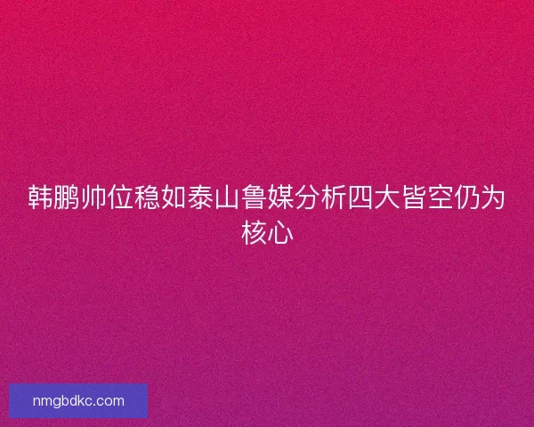 韩鹏帅位稳如泰山鲁媒分析四大皆空仍为核心 韩鹏帅位稳如泰山鲁媒分析四大皆空仍为核心