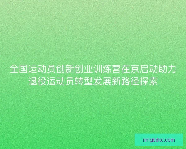 全国运动员创新创业训练营在京启动助力退役运动员转型发展新路径探索 全国运动员创新创业训练营在京启动助力退役运动员转型发展新路径探索