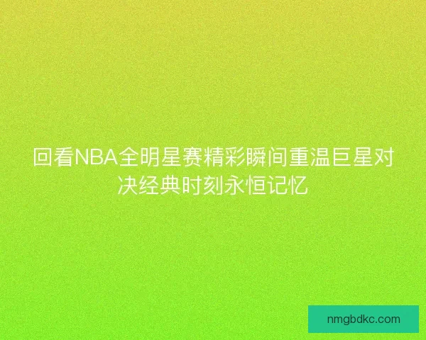 回看NBA全明星赛精彩瞬间重温巨星对决经典时刻永恒记忆
