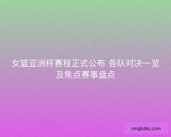 女篮亚洲杯赛程正式公布 各队对决一览及焦点赛事盘点