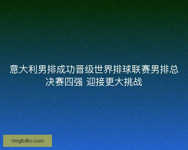 意大利男排成功晋级世界排球联赛男排总决赛四强 迎接更大挑战
