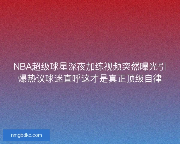 NBA超级球星深夜加练视频突然曝光引爆热议球迷直呼这才是真正顶级自律