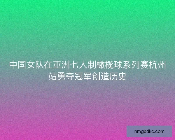 中国女队在亚洲七人制橄榄球系列赛杭州站勇夺冠军创造历史