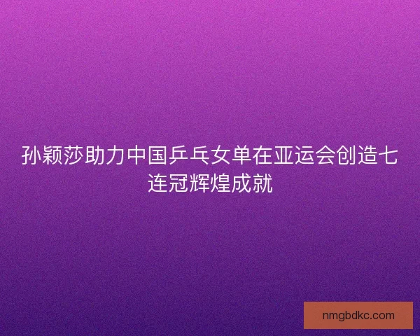 孙颖莎助力中国乒乓女单在亚运会创造七连冠辉煌成就