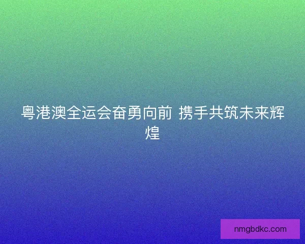 粤港澳全运会奋勇向前 携手共筑未来辉煌