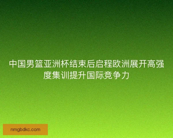 中国男篮亚洲杯结束后启程欧洲展开高强度集训提升国际竞争力