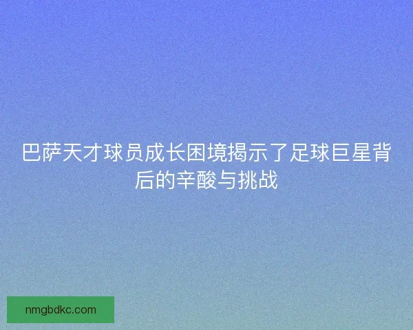 巴萨天才球员成长困境揭示了足球巨星背后的辛酸与挑战