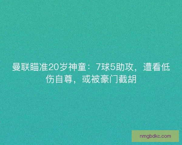 曼联瞄准20岁神童：7球5助攻，遭看低伤自尊，或被豪门截胡