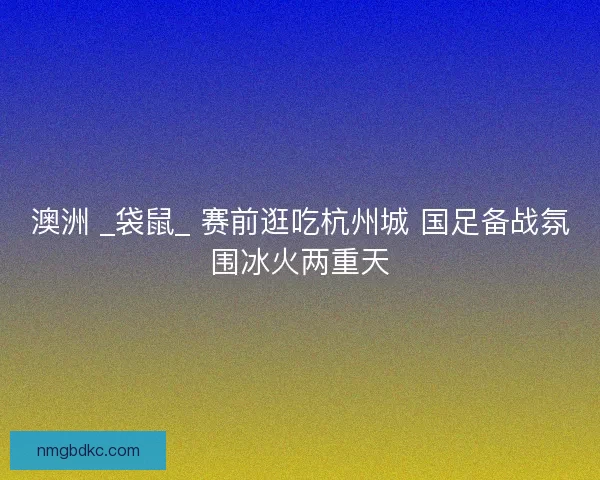 澳洲 _袋鼠_ 赛前逛吃杭州城 国足备战氛围冰火两重天