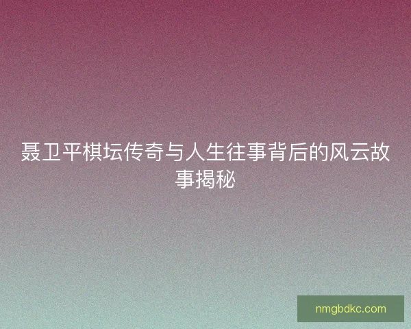 聂卫平棋坛传奇与人生往事背后的风云故事揭秘