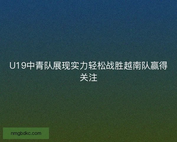 U19中青队展现实力轻松战胜越南队赢得关注
